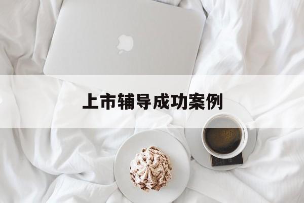 上市辅导成功案例(上市辅导成功后肯定会上市吗)常州市